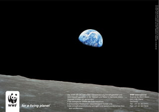 ® “WWF” and “living planet” are WWF Registered Trademarks 10.08 (20 M)
                                                                                            © 1986 Panda symbol WWF-World Wide Fund For Nature
                                                                                            © 1986 Panda symbol WWF-World Wide Fund For Nature
Der WWF will der weltweiten Naturzerstörung Einhalt gebieten und     WWF International
eine Zukunft gestalten, in der Mensch und Natur in Harmonie leben.   Avenue du Mont-Blanc
Deshalb müssen wir gemeinsam                                         CH-1196 Gland
• die biologische Vielfalt der Erde bewahren,                        Sschweiz
• erneuerbare Ressourcen naturverträglich nutzen und                 Tel: +41 22 364 9111
• die Umweltverschmutzung verringern und verschwenderischen Kon      Fax: +41 22 364 8836
  sum eindämmen.
 