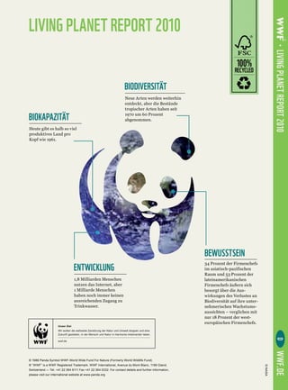 LIVING PLANET REPORT 2010




                                                                                                       LIVING PLANET REPORT 2010
                                                                                            100%
                                                                                            RECYCLED

                                                            BIODIVERSITÄT


BIOKAPAZITÄT




                                                                                    BEWUSSTSEIN
                     ENTWICKLUNG




        Unser Ziel
        Wir wollen die weltweite Zerstörung der Natur und Umwelt stoppen und eine
        Zukunft gestalten, in der Mensch und Natur in Harmonie miteinander leben.
                                                                                                          D




        wwf.de
                                                                                                       WWF.DE
 