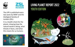 The LPR is published every
two years by WWF and the
Zoological Society of
London (ZSL).
It is a health-check for the
planet, showing how the
natural world is doing, what
threats it faces, and what
this means for us humans.
PLAY
VIDEO
 
