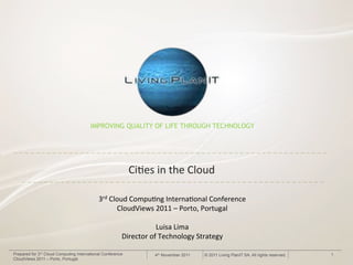 IMPROVING QUALITY OF LIFE THROUGH TECHNOLOGY




                                                            Ci#es&in&the&Cloud&

                                            3rd&Cloud&Compu#ng&Interna#onal&Conference&
                                                  CloudViews&2011&–&Porto,&Portugal&
                                                                    &
                                                               Luisa&Lima&
                                                    Director&of&Technology&Strategy&

Prepared for 3rd Cloud Computing International Conference        4th November 2011   © 2011 Living PlanIT SA. All rights reserved.   1
CloudViews 2011 – Porto, Portugal
 