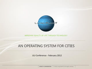 IMPROVING QUALITY OF LIFE THROUGH TECHNOLOGY




AN OPERATING SYSTEM FOR CITIES

          ULI Conference - February 2012



                  STRICTLY CONFIDENTIAL   © 2012 Living PlanIT SA. All rights reserved.
 