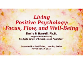 Living
Positive Psychology:
Focus, Flow, and Well-Being
Shelly P. Harrell, Ph.D.
Pepperdine University
Graduate School of Education and Psychology
Presented for the Lifelong Learning Series
November 19, 2015
 