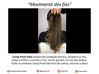/robsontrindadevisagista @robsontrin10 /robsontrin +robsontrin10
Living Proof Style proporciona proteção térmica, disciplina os fios,
realça o brilho e controla o frizz. Assim, garante um liso dos sonhos.
Todos os produtos Living Proof são livres de sulfato, silicones e óleos
“Movimento dos fios”
 
