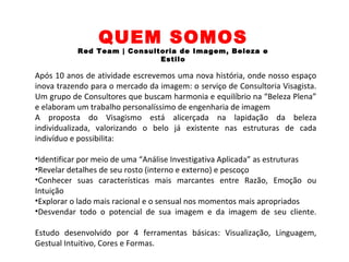 /robsontrindadevisagista @robsontrin10 /robsontrin +robsontrin10
QUEM SOMOS
Red Team | Consultoria de Imagem, Beleza e
Estilo
Após 10 anos de atividade escrevemos uma nova história, onde nosso espaço
inova trazendo para o mercado da imagem: o serviço de Consultoria Visagista.
Um grupo de Consultores que buscam harmonia e equilíbrio na “Beleza Plena”
e elaboram um trabalho personalíssimo de engenharia de imagem
A proposta do Visagismo está alicerçada na lapidação da beleza
individualizada, valorizando o belo já existente nas estruturas de cada
indivíduo e possibilita:
•Identificar por meio de uma “Análise Investigativa Aplicada” as estruturas
•Revelar detalhes de seu rosto (interno e externo) e pescoço
•Conhecer suas características mais marcantes entre Razão, Emoção ou
Intuição
•Explorar o lado mais racional e o sensual nos momentos mais apropriados
•Desvendar todo o potencial de sua imagem e da imagem de seu cliente.​
Estudo desenvolvido por 4 ferramentas básicas: Visualização, Linguagem,
Gestual Intuitivo, Cores e Formas.​
 
