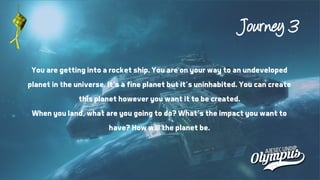 Journey 3
You are getting into a rocket ship. You are on your way to an undeveloped
planet in the universe. It’s a fine planet but it’s uninhabited. You can create
this planet however you want it to be created.
When you land, what are you going to do? What’s the impact you want to
have? How will the planet be.
 