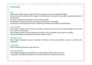 INSTALAÇÕES
GÁS
Cozinha das unidades: Será entregue infraestrutura de gás natural para instalação do fogão.
Área de serviço das unidades: Será entregue infraestrutura para instalação de aquecedor a gás para aquecimento
dos chuveiros.
A compra e instalação do aquecedor será por conta do cliente.
A tubulação será entregue aparente por motivos de segurança e manutenção
A execução do sistema de gás permite ao condomínio a instalação de medidores individualizados
TV E TELEFONIA
Será entregue o ponto de TV na sala das unidades e infraestrutura seca com arame para instalação de pontos de
TV na suíte e nos dormitórios.
Será entregue infraestrutura para telefonia com fiação na sala e tubulação seca na suíte das unidades.
Compra e instalação dos equipamentos ficará por conta do cliente.
SISTEMA DE CFTV
Será entregue tubulação seca para instalação de câmeras no acesso de pedestres, veículos e elevador pelo
condomínio.
ELEVADORES
Serão instalados 03 elevadores para cada torre.
AR CONDICIONADO
Será entregue previsão para instalação de ar condicionado no Salão de Festas e Fitness.
A aquisição e instalação dos aparelhos de ar condicionado ficará a cargo do condomínio.
 