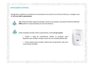 INSTALAÇÕES ELÉTRICAS
Atendendo as exigências municipais da concessionária, de acordo com as Normas Técnicas, a voltagem será
de 127v em todo o apartamento.
Não serão permitidos rasgos de qualquer natureza nas paredes. Os pontos de elétrica definidos
NÃO podem ser reposicionados por corte da alvenaria.
Serão instaladas tomadas USB no apartamento, sendo um por quarto
• Facilita a carga de smartphones, tablets ou qualquer outro
dispositivo que recebem energia a partir de uma conexão padrão USB.
• Servem apenas para carregar a bateria dos componentes, não como
comunicação de dados.
 