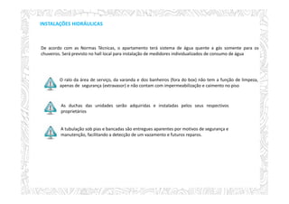 INSTALAÇÕES HIDRÁULICAS
O ralo da área de serviço, da varanda e dos banheiros (fora do box) não tem a função de limpeza,
apenas de segurança (extravasor) e não contam com impermeabilização e caimento no piso
As duchas das unidades serão adquiridas e instaladas pelos seus respectivos
proprietários
A tubulação sob pias e bancadas são entregues aparentes por motivos de segurança e
manutenção, facilitando a detecção de um vazamento e futuros reparos.
De acordo com as Normas Técnicas, o apartamento terá sistema de água quente a gás somente para os
chuveiros. Será previsto no hall local para instalação de medidores individualizados de consumo de água.
 