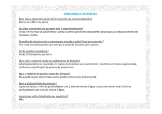 Qual será a altura dos muros de fechamento do empreendimento?
Muros de 3,00 m de altura.
Quantos pavimentos de garagem terá o empreendimento?
Serão térreo mais 06 pavimentos ( sendo o último pavimento descoberto) destinados ao estacionamento de
veículos e motos.
O portão de veículos será o mesmo para entrada e saída? Será enclausurado?
Sim. Será um único portão para entrada e saída de veículos com clausura.
Serão quantos elevadores?
Serão 03 elevadores por torre.
Qual será o material usado no acabamento da fachada?
A fachada poderá ser revestida em textura com pintura ou revestimento cimentício em textura pigmentada,
conforme especificação do projeto de arquitetura.
Qual o material do guarda-corpo dos terraços?
Os guarda-corpos dos terraços serão gradil em ferro com pintura preta.
Qual a profundidade das piscinas?
A piscina adulto 1.40m de profundidade com 1.30m de lâmina d’água e a piscina infantil terá 0.40m de
profundidade com 0.30 de lâmina d’água.
As piscinas serão climatizadas ou aquecidas?
Não.
PERGUNTAS E RESPOSTAS
 