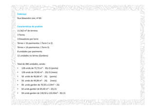 Endereço
Rua Alexandre Levi, nº 85
Características do produto
11.562 m² de terreno
3 Torres
3 Elevadores por torre
Térreo + 16 pavimentos ( Torre 1 e 2)
Térreo + 14 pavimentos ( Torre 3)
8 unidades por pavimento
12 unidades no térreo (Gardens)
Total de 380 unidades, sendo:
• 128 unids de 72,73 m² - 3Q-1S (ponta)
• 128 unids de 59,40 m² - 2Q-1S (meio)
• 56 unids de 46,68 m² - 2Q (ponta)
• 56 unids de 49,08 m² - 2Q (meio)
• 06 unids garden de 70,50 a 114m² – 2Q
• 02 unids garden de 85,40 m² – 2Q-1S
• 04 unids garden de 130,50 a 133,50m² - 3Q-1S
 