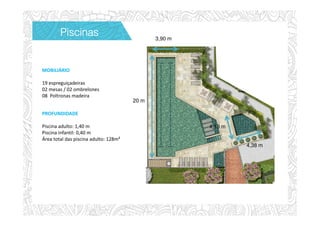 PROFUNDIDADE
Piscina adulto: 1,40 m
Piscina infantil: 0,40 m
Área total das piscina adulto: 128m²
MOBILIÁRIO
19 espreguiçadeiras
02 mesas / 02 ombrelones
08 Poltronas madeira
20 m
4,38 m
3,90 m
4,13 m
PiscinasPiscinasPiscinasPiscinas
 