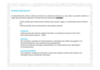 SISTEMA CONSTRUTIVO
O empreendimento utiliza o sistema construtivo em alvenaria estrutural, ou seja, todas as paredes recebem as
cargas dos pavimentos superiores. Portanto fica terminantemente PROIBIDO:
• Abrir paredes para instalar janelas, balcões, passa-pratos, rasgos, ar condicionado, pontos elétricos,
etc.
• Retirar paredes, total ou parcialmente, sob qualquer pretexto.
PÉ DIREITO
A altura do piso até o teto da unidade é de 2,60 m e no banheiro essa altura é de 2,30 m.
Hall e áreas comuns da torre – 2,50m
PORTARIA
Será instalada e entregue em funcionamento a automação dos portões da garagem e da
entrada de pedestres, com controle de acesso pela guarita.
Portaria com alvenaria reforçada, vidro blindado e ar condicionado do tipo “Split System”
em funcionamento.
EXAUSTÃO MECÂNICA
Será instalado e entregue funcionando o sistema de exaustão mecânica dos banheiro sem
ventilação natural, acionado por interruptor.
 