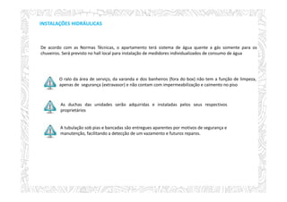 INSTALAÇÕES HIDRÁULICAS
O ralo da área de serviço, da varanda e dos banheiros (fora do box) não tem a função de limpeza,
apenas de segurança (extravasor) e não contam com impermeabilização e caimento no piso
As duchas das unidades serão adquiridas e instaladas pelos seus respectivos
proprietários
A tubulação sob pias e bancadas são entregues aparentes por motivos de segurança e
manutenção, facilitando a detecção de um vazamento e futuros reparos.
De acordo com as Normas Técnicas, o apartamento terá sistema de água quente a gás somente para os
chuveiros. Será previsto no hall local para instalação de medidores individualizados de consumo de água.
 