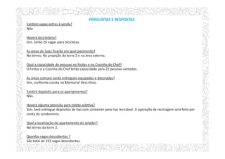 PERGUNTAS E RESPOSTAS
Existem vagas extras à venda?
Não.
Haverá bicicletário?
Sim. Serão 26 vagas para bicicletas.
As áreas de lazer ficarão em qual pavimento?
No térreo. Na projeção da torre 2 e na área externa.
Qual a capacidade de pessoas no Festas e no Cozinha do Chef?
O Festas e a Cozinha do Chef terão capacidade para 22 pessoas sentadas.
As áreas comuns serão entregues equipadas e decoradas?
Sim, conforme consta no Memorial Descritivo.
Existirá depósito para os apartamentos?
Não.
Haverá alguma previsão para coleta seletiva?
Sim. Será entregue depósitos de lixo com container para lixo reciclável. A operação da reciclagem será feita por
conta do condomínio.
Qual a localização do apartamento do zelador?
No térreo da torre 2.
Quantas vagas descobertas ?
São total de 192 vagas descobertas.
 