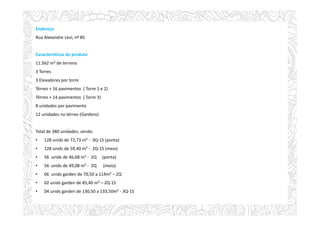 Endereço
Rua Alexandre Levi, nº 85
Características do produto
11.562 m² de terreno
3 Torres
3 Elevadores por torre
Térreo + 16 pavimentos ( Torre 1 e 2)
Térreo + 14 pavimentos ( Torre 3)
8 unidades por pavimento
12 unidades no térreo (Gardens)
Total de 380 unidades, sendo:
• 128 unids de 72,73 m² - 3Q-1S (ponta)
• 128 unids de 59,40 m² - 2Q-1S (meio)
• 56 unids de 46,68 m² - 2Q (ponta)
• 56 unids de 49,08 m² - 2Q (meio)
• 06 unids garden de 70,50 a 114m² – 2Q
• 02 unids garden de 85,40 m² – 2Q-1S
• 04 unids garden de 130,50 a 133,50m² - 3Q-1S
 