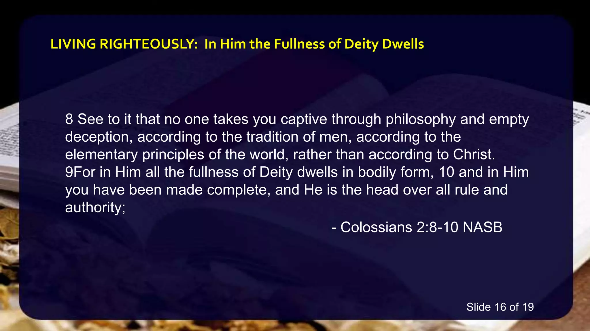 8 See to it that no one takes you captive through philosophy and empty
deception, according to the tradition of men, according to the
elementary principles of the world, rather than according to Christ.
9For in Him all the fullness of Deity dwells in bodily form, 10 and in Him
you have been made complete, and He is the head over all rule and
authority;
- Colossians 2:8-10 NASB
LIVING RIGHTEOUSLY: In Him the Fullness of Deity Dwells
Slide 16 of 19
 