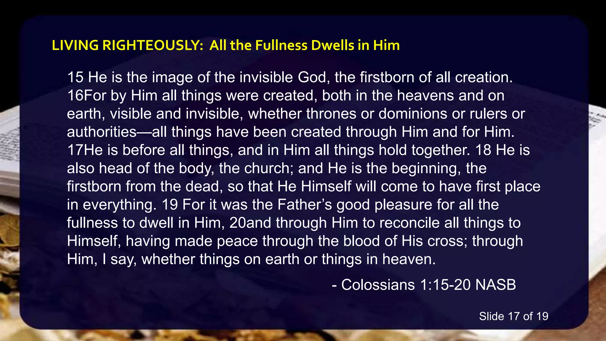 15 He is the image of the invisible God, the firstborn of all creation.
16For by Him all things were created, both in the heavens and on
earth, visible and invisible, whether thrones or dominions or rulers or
authorities—all things have been created through Him and for Him.
17He is before all things, and in Him all things hold together. 18 He is
also head of the body, the church; and He is the beginning, the
firstborn from the dead, so that He Himself will come to have first place
in everything. 19 For it was the Father’s good pleasure for all the
fullness to dwell in Him, 20and through Him to reconcile all things to
Himself, having made peace through the blood of His cross; through
Him, I say, whether things on earth or things in heaven.
- Colossians 1:15-20 NASB
LIVING RIGHTEOUSLY: All the Fullness Dwells in Him
Slide 17 of 19
 