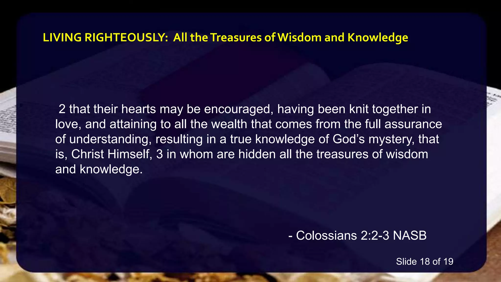 2 that their hearts may be encouraged, having been knit together in
love, and attaining to all the wealth that comes from the full assurance
of understanding, resulting in a true knowledge of God’s mystery, that
is, Christ Himself, 3 in whom are hidden all the treasures of wisdom
and knowledge.
- Colossians 2:2-3 NASB
LIVING RIGHTEOUSLY: All theTreasures of Wisdom and Knowledge
Slide 18 of 19
 