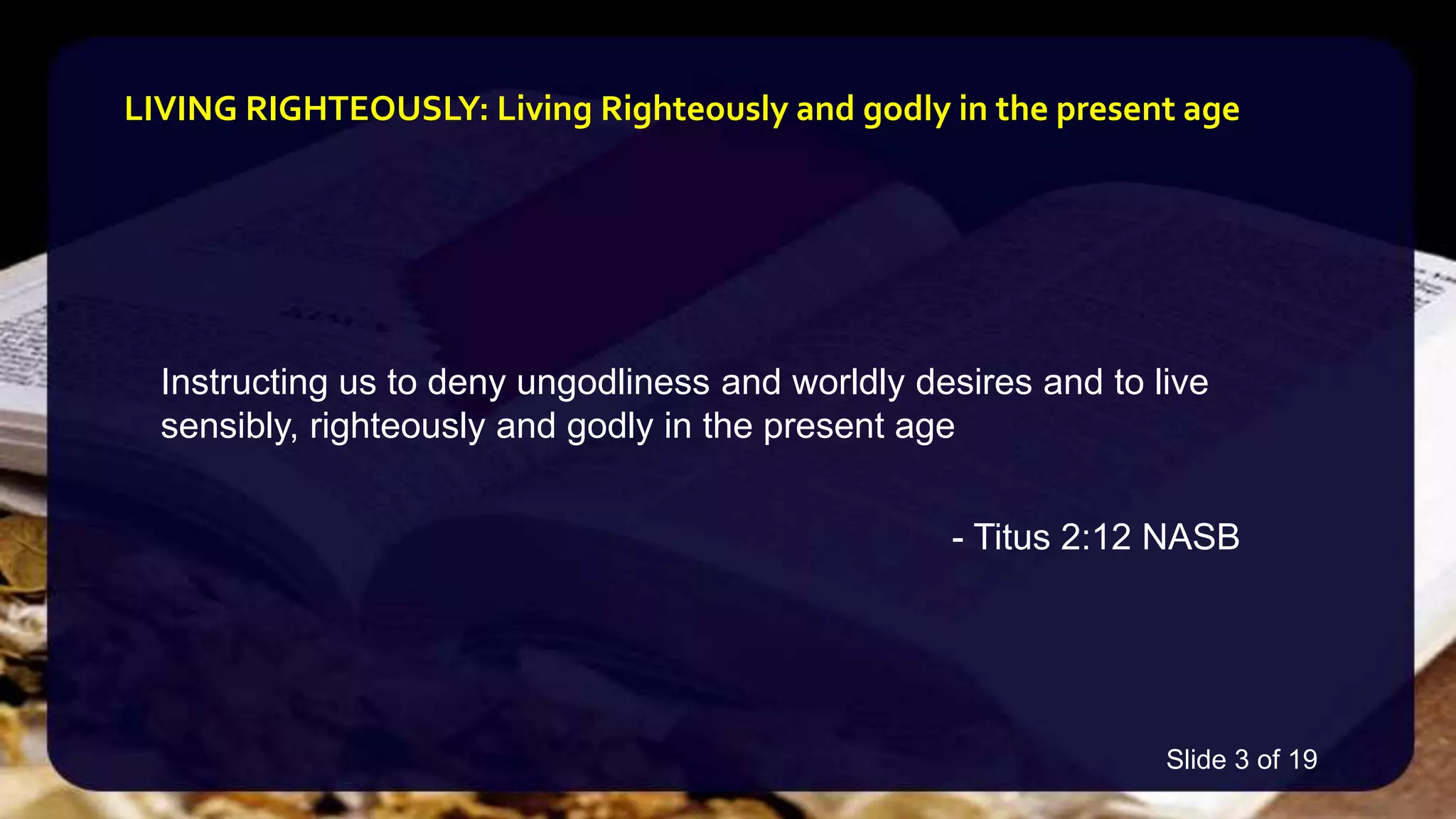 Instructing us to deny ungodliness and worldly desires and to live
sensibly, righteously and godly in the present age
- Titus 2:12 NASB
LIVING RIGHTEOUSLY: Living Righteously and godly in the present age
Slide 3 of 19
 