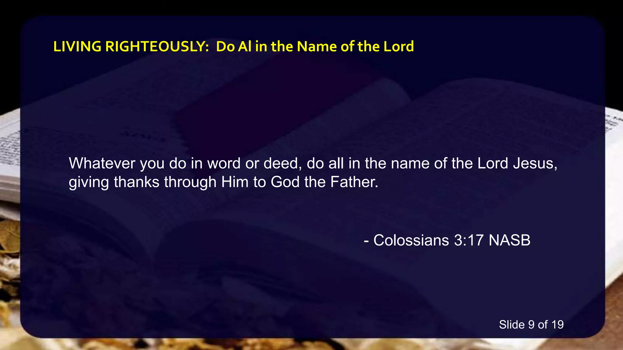 Whatever you do in word or deed, do all in the name of the Lord Jesus,
giving thanks through Him to God the Father.
- Colossians 3:17 NASB
LIVING RIGHTEOUSLY: Do Al in the Name of the Lord
Slide 9 of 19
 