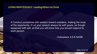 5 Conduct yourselves with wisdom toward outsiders, making the most
of the opportunity. 6 Let your speech always be with grace, as though
seasoned with salt, so that you will know how you should respond to
each person.
- Colossians 4:5-6 NASB
LIVING RIGHTEOUSLY: Leading Others to Christ
Slide 10 of 19
 