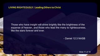 Those who have insight will shine brightly like the brightness of the
expanse of heaven, and those who lead the many to righteousness,
like the stars forever and ever.
- Daniel 12:3 NASB
LIVING RIGHTEOUSLY: Leading Others to Christ
Slide 11 of 19
 