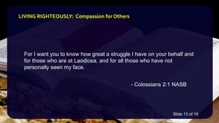 For I want you to know how great a struggle I have on your behalf and
for those who are at Laodicea, and for all those who have not
personally seen my face.
- Colossians 2:1 NASB
LIVING RIGHTEOUSLY: Compassion for Others
Slide 13 of 19
 