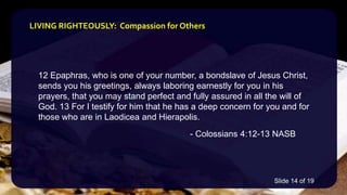 12 Epaphras, who is one of your number, a bondslave of Jesus Christ,
sends you his greetings, always laboring earnestly for you in his
prayers, that you may stand perfect and fully assured in all the will of
God. 13 For I testify for him that he has a deep concern for you and for
those who are in Laodicea and Hierapolis.
- Colossians 4:12-13 NASB
LIVING RIGHTEOUSLY: Compassion for Others
Slide 14 of 19
 