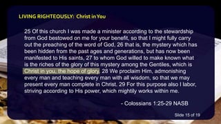 25 Of this church I was made a minister according to the stewardship
from God bestowed on me for your benefit, so that I might fully carry
out the preaching of the word of God, 26 that is, the mystery which has
been hidden from the past ages and generations, but has now been
manifested to His saints, 27 to whom God willed to make known what
is the riches of the glory of this mystery among the Gentiles, which is
Christ in you, the hope of glory. 28 We proclaim Him, admonishing
every man and teaching every man with all wisdom, so that we may
present every man complete in Christ. 29 For this purpose also I labor,
striving according to His power, which mightily works within me.
- Colossians 1:25-29 NASB
LIVING RIGHTEOUSLY: Christ inYou
Slide 15 of 19
 