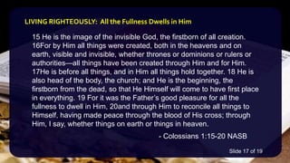 15 He is the image of the invisible God, the firstborn of all creation.
16For by Him all things were created, both in the heavens and on
earth, visible and invisible, whether thrones or dominions or rulers or
authorities—all things have been created through Him and for Him.
17He is before all things, and in Him all things hold together. 18 He is
also head of the body, the church; and He is the beginning, the
firstborn from the dead, so that He Himself will come to have first place
in everything. 19 For it was the Father’s good pleasure for all the
fullness to dwell in Him, 20and through Him to reconcile all things to
Himself, having made peace through the blood of His cross; through
Him, I say, whether things on earth or things in heaven.
- Colossians 1:15-20 NASB
LIVING RIGHTEOUSLY: All the Fullness Dwells in Him
Slide 17 of 19
 