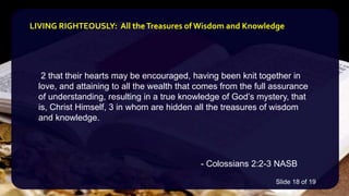 2 that their hearts may be encouraged, having been knit together in
love, and attaining to all the wealth that comes from the full assurance
of understanding, resulting in a true knowledge of God’s mystery, that
is, Christ Himself, 3 in whom are hidden all the treasures of wisdom
and knowledge.
- Colossians 2:2-3 NASB
LIVING RIGHTEOUSLY: All theTreasures of Wisdom and Knowledge
Slide 18 of 19
 