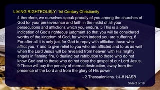 4 therefore, we ourselves speak proudly of you among the churches of
God for your perseverance and faith in the midst of all your
persecutions and afflictions which you endure. 5 This is a plain
indication of God's righteous judgment so that you will be considered
worthy of the kingdom of God, for which indeed you are suffering. 6
For after all it is only just for God to repay with affliction those who
afflict you, 7 and to give relief to you who are afflicted and to us as well
when the Lord Jesus will be revealed from heaven with His mighty
angels in flaming fire, 8 dealing out retribution to those who do not
know God and to those who do not obey the gospel of our Lord Jesus.
9 These will pay the penalty of eternal destruction, away from the
presence of the Lord and from the glory of His power.
- 2 Thessalonians 1:4-8 NASB
LIVING RIGHTEOUSLY: 1st Century Christianity
Slide 2 of 19
 
