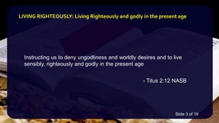 Instructing us to deny ungodliness and worldly desires and to live
sensibly, righteously and godly in the present age
- Titus 2:12 NASB
LIVING RIGHTEOUSLY: Living Righteously and godly in the present age
Slide 3 of 19
 