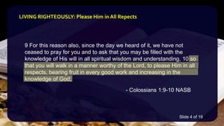 9 For this reason also, since the day we heard of it, we have not
ceased to pray for you and to ask that you may be filled with the
knowledge of His will in all spiritual wisdom and understanding, 10 so
that you will walk in a manner worthy of the Lord, to please Him in all
respects, bearing fruit in every good work and increasing in the
knowledge of God;
- Colossians 1:9-10 NASB
LIVING RIGHTEOUSLY: Please Him in All Repects
Slide 4 of 19
 