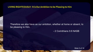 Therefore we also have as our ambition, whether at home or absent, to
be pleasing to Him.
- 2 Corinthians 5:9 NASB
LIVING RIGHTEOUSLY: It is Our Ambition to be Pleasing to Him
Slide 5 of 19
 