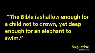 “The Bible is shallow enough for
a child not to drown, yet deep
enough for an elephant to
swim.”
-Augustine
Slide 6 of 19
 