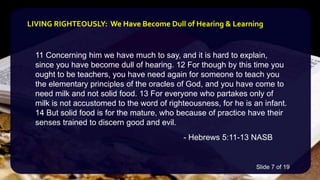 11 Concerning him we have much to say, and it is hard to explain,
since you have become dull of hearing. 12 For though by this time you
ought to be teachers, you have need again for someone to teach you
the elementary principles of the oracles of God, and you have come to
need milk and not solid food. 13 For everyone who partakes only of
milk is not accustomed to the word of righteousness, for he is an infant.
14 But solid food is for the mature, who because of practice have their
senses trained to discern good and evil.
- Hebrews 5:11-13 NASB
LIVING RIGHTEOUSLY: We Have Become Dull of Hearing & Learning
Slide 7 of 19
 