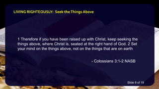 1 Therefore if you have been raised up with Christ, keep seeking the
things above, where Christ is, seated at the right hand of God. 2 Set
your mind on the things above, not on the things that are on earth
- Colossians 3:1-2 NASB
LIVING RIGHTEOUSLY: Seek theThings Above
Slide 8 of 19
 