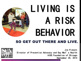 LIVING IS A RISK BEHAVIOR 
SO GET OUT THERE AND LIVE. 
Jim Pickett Director of Prevention Advocacy and Gay Men’s Health AIDS Foundation of Chicago 
September 25, 2014 
 
