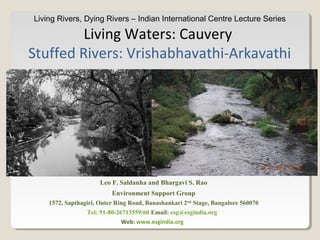 Living Rivers, Dying Rivers – Indian International Centre Lecture Series
Living Waters: Cauvery
Stuffed Rivers: Vrishabhavathi-Arkavathi
Leo F. Saldanha and Bhargavi S. Rao
Environment Support Group
1572, Sapthagiri, Outer Ring Road, Banashankari 2nd
Stage, Bangalore 560070
Tel: 91-80-26713559/60 Email: esg@esgindia.org
Web: www.esgindia.org
 