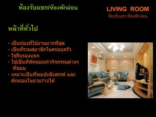 LIVING ROOM
ห้องรับแขก/ห้องพักผ่อน
- เป็นห ้องที่ใช ้งานมากที่สุด
- เป็นที่รวมสมาชิกในครอบครัว
- ใช ้รับรองแขก
- ใช ้เป็นที่พักผ่อนทากิจกรรมต่าง
ที่ชอบ
- เหมาะเป็นที่พบปะสังสรรค์ และ
พักผ่อนในยามว่างได ้
ห้องรับแขก/ห้องพักผ่อน
หน้าที่ทั่วไป
 