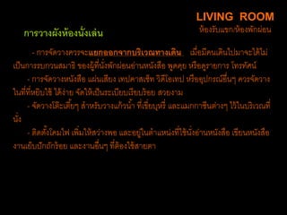 - การจัดวางควรจะแยกออกจากบริเวณทางเดิน เมื่อมีคนเดินไปมาจะได้ไม่
เป็นการรบกวนสมาธิ ของผู้ที่นั่งพักผ่อนอ่านหนังสือ พูดคุย หรือดูรายการ โทรทัศน์
- การจัดวางหนังสือ แผ่นเสียง เทปคาสเซ็ท วิดีโอเทป หรืออุปกรณ์อื่นๆ ควรจัดวาง
ในที่ที่หยิบใช้ ได้ง่าย จัดให้เป็นระเบียบเรียบร้อย สวยงาม
- จัดวางโต๊ะเตี้ยๆ สาหรับวางแก้วน้า ที่เขี่ยบุหรี่ และแมกกาซีนต่างๆ ไว้ในบริเวณที่
นั่ง
- ติดตั้งโคมไฟ เพิ่มให้สว่างพอ และอยู่ในตาแหน่งที่ใช้นั่งอ่านหนังสือ เขียนหนังสือ
งานเย็บปักถักร้อย และงานอื่นๆ ที่ต้องใช้สายตา
LIVING ROOM
ห้องรับแขก/ห้องพักผ่อนการวางผังห้องนั่งเล่น
 