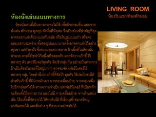 ห้องนั่งเล่นแบบทางการ
ห้องนั่งเล่นที่เป็นทางการจะไม่ใช้ เพื่อกิจกรรมอื่น นอกจาก
นั่งเล่น พักผ่อน พูดคุย ดังนั้นที่นั่งเล่น จึงเป็นส่วนที่สาคัญที่สุด
อาจจะตกแต่งด้วย แบบทันสมัย หรือในรูปแบบเก่า หรือจะ
ผสมผสานระหว่าง ทั้งสองรูปแบบ บางครั้งอาจตกแต่งไว้อย่าง
หรูหรา แต่ยังคงไว้ ซึ่งความสะดวกสบาย ถ้าเนื้อที่ในห้องนั้น
อานวย ควรตั้งโซฟาไว้หนึ่งหรือสองตัว และจัดวางเก้าอี้ไว้
หลายๆ ตัว เฟอร์นิเจอร์ทุกตัว จัดเข้ากลุ่มกัน อย่างเป็นทางการ
ถ้าเป็นห้องรับรองที่ใหญ่มากๆ อาจจะจัด เฟอร์นิเจอร์ไว้
หลายๆ กลุ่ม โดยคานึงว่า เก้าอี้ที่จัดไว้ ทุกตัว ใช้ประโยชน์ได้
สาหรับเก้าอี้ที่มีนาหนักเบา อาจจะเคลื่อนย้าย จากกลุ่มหนึ่ง
ไปอีกกลุ่มหนึ่งได้ ตามความจาเป็น แต่เฟอร์นิเจอร์ ที่เป็นหลัก
จะต้องตั้งไว้อย่างถาวร และไม่มี การเคลื่อนย้าย จากตาแหน่ง
เดิม โต๊ะเตี้ยที่จัดวางไว้ ให้หาต้นไม้ ที่เขี่ยบุหรี่ ขนาดใหญ่
แจกันดอกไม้ และสิ่งต่าง ๆ ที่สวยงามประทับไว้
LIVING ROOM
ห้องรับแขก/ห้องพักผ่อน
 
