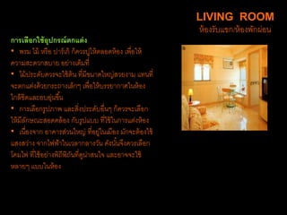 การเลือกใช้อุปกรณ์ตกแต่ง
• พรม ไม้ หรือ ปาร์เก้ ก็ควรปูให้ตลอดห้อง เพื่อให้
ความสะดวกสบาย อย่างเต็มที่
• ไม้ประดับควรจะใช้ต้น ที่มีขนาดใหญ่สวยงาม แทนที่
จะตกแต่งด้วยกระถางเล็กๆ เพื่อให้บรรยากาศในห้อง
ใกล้ชิดและอบอุ่นขึ้น
• การเลือกรูปภาพ และสิ่งประดับอื่นๆ ก็ควรจะเลือก
ให้มีลักษณะสอดคล้อง กับรูปแบบ ที่ใช้ในการแต่งห้อง
• เนื่องจาก อาคารส่วนใหญ่ ที่อยู่ในเมือง มักจะต้องใช้
แสงสว่าง จากไฟฟ้าในเวลากลางวัน ดังนั้นจึงควรเลือก
โคมไฟ ที่ใช้อย่างพิถีพิถันที่ดูน่าสนใจ และอาจจะใช้
หลายๆ แบบในห้อง
LIVING ROOM
ห้องรับแขก/ห้องพักผ่อน
 
