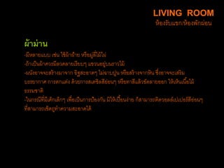 ผ้าม่าน
-มีหลายแบบ เช่น ใช้ผ้าฝ้าย หรือมู่ลี่ไม้ไผ่
-ถ้าเป็นผ้าควรมีลวดลายเรียบๆ แขวนอยู่บนราวไม้
-ผนังอาจจะสร้างมาจาก อิฐสะอาดๆ ไม่ฉาบปูน หรือสร้างจากหิน ซึ่งอาจจะเสริม
บรรยากาศ การตกแต่ง ด้วยการสเตซิลสีอ่อนๆ หรือทาสีแล้วขัดลายออก ให้เห็นเนื้อไม้
ธรรมชาติ
-ในกรณีที่มีเด็กเล็กๆ เพื่อเป็นการป้องกัน มิให้เปื้อนง่าย ก็สามารถติดวอลล์เปเปอร์สีอ่อนๆ
ที่สามารถเช็ดถูทาความสะอาดได้
LIVING ROOM
ห้องรับแขก/ห้องพักผ่อน
 