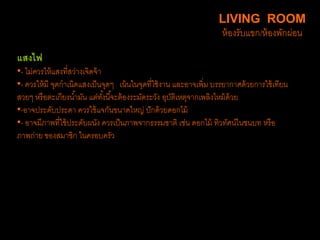 แสงไฟ
•- ไม่ควรให้แสงที่สว่างเจิดจ้า
•- ควรให้มี จุดกาเนิดแสงเป็นจุดๆ เน้นในจุดที่ใช้งาน และอาจเพิ่ม บรรยากาศด้วยการใช้เทียน
สวยๆ หรือตะเกียงน้ามัน แต่ทั้งนี้จะต้องระมัดระวัง อุบัติเหตุจากเพลิงไหม้ด้วย
•-อาจประดับประดา ควรใช้แจกันขนาดใหญ่ ปักด้วยดอกไม้
•- อาจมีภาพที่ใช้ประดับผนัง ควรเป็นภาพจากธรรมชาติ เช่น ดอกไม้ ทิวทัศน์ในชนบท หรือ
ภาพถ่าย ของสมาชิก ในครอบครัว
LIVING ROOM
ห้องรับแขก/ห้องพักผ่อน
 
