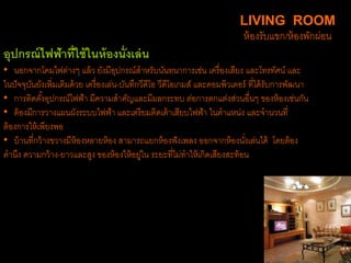 อุปกรณ์ไฟฟ้าที่ใช้ในห้องนั่งเล่น
• นอกจากโคมไฟต่างๆ แล้ว ยังมีอุปกรณ์สาหรับนันทนาการเช่น เครื่องเสียง และโทรทัศน์ และ
ในปัจจุบันยังเพิ่มเติมด้วย เครื่องเล่น-บันทึกวีดีโอ วีดีโอเกมส์ และคอมพิวเตอร์ ที่ได้รับการพัฒนา
• การติดตั้งอุปกรณ์ไฟฟ้า มีความสาคัญและมีผลกระทบ ต่อการตกแต่งส่วนอื่นๆ ของห้องเช่นกัน
• ต้องมีการวางแผนผังระบบไฟฟ้า และเตรียมติดเต้าเสียบไฟฟ้า ในตาแหน่ง และจานวนที่
ต้องการให้เพียงพอ
• บ้านที่กว้างขวางมีห้องหลายห้อง สามารถแยกห้องฟังเพลง ออกจากห้องนั่งเล่นได้ โดยต้อง
คานึง ความกว้าง-ยาวและสูง ของห้องให้อยู่ใน ระยะที่ไม่ทาให้เกิดเสียงสะท้อน
LIVING ROOM
ห้องรับแขก/ห้องพักผ่อน
 