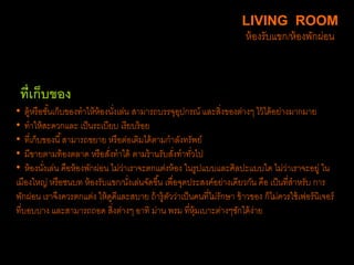 ที่เก็บของ
• ตู้หรือชั้นเก็บของทาให้ห้องนั่งเล่น สามารถบรรจุอุปกรณ์ และสิ่งของต่างๆ ไว้ได้อย่างมากมาย
• ทาให้สะดวกและ เป็นระเบียบ เรียบร้อย
• ที่เก็บของนี้สามารถขยาย หรือต่อเติมได้ตามกาลังทรัพย์
• มีขายตามท้องตลาด หรือสั่งทาได้ ตามร้านรับสั่งทาทั่วไป
• ห้องนั่งเล่น คือห้องพักผ่อน ไม่ว่าเราจะตกแต่งห้อง ในรูปแบบและศิลปะแบบใด ไม่ว่าเราจะอยู่ ใน
เมืองใหญ่ หรือชนบท ห้องรับแขก/นั่งเล่นจัดขึ้น เพื่อจุดประสงค์อย่างเดียวกัน คือ เป็นที่สาหรับ การ
พักผ่อน เราจึงควรตกแต่ง ให้ดูดีและสบาย ถ้ารู้ตัวว่าเป็นคนที่ไม่รักษา ข้าวของ ก็ไม่ควรใช้เฟอร์นิเจอร์
ที่บอบบาง และสามารถถอด สิ่งต่างๆ อาทิ ม่าน พรม ที่หุ้มเบาะต่างๆซักได้ง่าย
LIVING ROOM
ห้องรับแขก/ห้องพักผ่อน
 