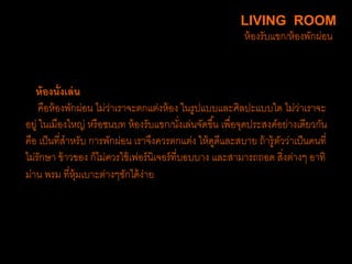 ห้องนั่งเล่น
คือห้องพักผ่อน ไม่ว่าเราจะตกแต่งห้อง ในรูปแบบและศิลปะแบบใด ไม่ว่าเราจะ
อยู่ ในเมืองใหญ่ หรือชนบท ห้องรับแขก/นั่งเล่นจัดขึ้น เพื่อจุดประสงค์อย่างเดียวกัน
คือ เป็นที่สาหรับ การพักผ่อน เราจึงควรตกแต่ง ให้ดูดีและสบาย ถ้ารู้ตัวว่าเป็นคนที่
ไม่รักษา ข้าวของ ก็ไม่ควรใช้เฟอร์นิเจอร์ที่บอบบาง และสามารถถอด สิ่งต่างๆ อาทิ
ม่าน พรม ที่หุ้มเบาะต่างๆซักได้ง่าย
LIVING ROOM
ห้องรับแขก/ห้องพักผ่อน
 