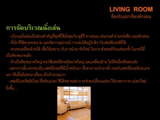 การจัดบริเวณนั่งเล่น
- บริเวณนั่งเล่นเป็นส่วนสาคัญที่สุดที่ใช้นั่งคุยกัน ดูทีวี ทานขนม เล่นเกมส์ อ่านหนังสือ และพักผ่อน
- ที่นั่ง ที่ใช้ควรจะสบาย และจัดวางอุปกรณ์ การเล่นให้อยู่ใกล้ๆ กับเฟอร์นิเจอร์ที่ใช้
- ควรจะเคลื่อนย้ายได้ เพื่อให้เหมาะ กับการนามาจัดใหม่ ในการ สังสรรค์กันแต่ละครั้ง ในกรณีที่
เป็นห้องขนาดเล็ก
- ถ้าเป็นห้องขนาดใหญ่ ควรใช้เฟอร์นิเจอร์ขนาดใหญ่ และเคลื่อนย้าย ไม่ได้หนึ่งหรือสองตัว
-นอกจากนั้น ควรจะเป็น เฟอร์นิเจอร์ที่มีน้าหนักเบา ซึ่งสามารถนามาตั้ง รวมกับเฟอร์นิเจอร์ประเภท
แรก ได้เมื่อมีแขกมาเยี่ยม เป็นจานวนมาก
-เฟอร์นิเจอร์สมัยใหม่ ซึ่งดัดแปลง ใช้ได้หลายอย่าง จะช่วยเปลี่ยนแปลง ให้บรรยากาศ แปลกใหม่
ยิ่งขึ้น ...
LIVING ROOM
ห้องรับแขก/ห้องพักผ่อน
 